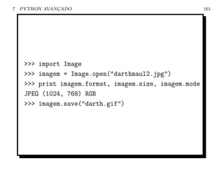 7   PYTHON AVANCADO
               ¸                                         161




     >>> import Image
     >>> imagem = Image.open("darthmaul2.jpg")
     >>> print imagem.format, imagem.size, imagem.mode
     JPEG (1024, 768) RGB
     >>> imagem.save("darth.gif")
 