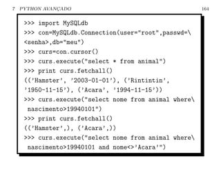 7   PYTHON AVANCADO
               ¸                                        164


     >>> import MySQLdb
     >>> con=MySQLdb.Connection(user="root",passwd=
     <senha>,db="meu")
     >>> curs=con.cursor()
     >>> curs.execute("select * from animal")
     >>> print curs.fetchall()
     ((’Hamster’, ’2003-01-01’), (’Rintintin’,
     ’1950-11-15’), (’Acara’, ’1994-11-15’))
     >>> curs.execute("select nome from animal where
      nascimento>19940101")
     >>> print curs.fetchall()
     ((’Hamster’,), (’Acara’,))
     >>> curs.execute("select nome from animal where
      nascimento>19940101 and nome<>’Acara’")
 