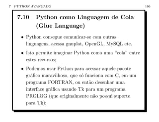 7   PYTHON AVANCADO
               ¸                                             166


     7.10   Python como Linguagem de Cola
            (Glue Language)
      • Python consegue comunicar-se com outras
        linguagens, acessa gnuplot, OpenGL, MySQL etc.
      • Isto permite imaginar Python como uma “cola” entre
        estes recursos;
      • Podemos usar Python para acessar aquele pacote
        gr´ﬁco maravilhoso, que s´ funciona com C, em um
          a                      o
        programa FORTRAN, ou ent˜o desenhar uma
                                     a
        interface gr´ﬁca usando Tk para um programa
                    a
        PROLOG (que originalmente n˜o possui suporte
                                       a
        para Tk);
 