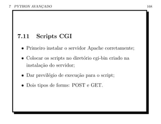 7   PYTHON AVANCADO
               ¸                                            168




     7.11    Scripts CGI
      • Primeiro instalar o servidor Apache corretamente;
      • Colocar os scripts no diret´rio cgi-bin criado na
                                   o
        instala¸˜o do servidor;
               ca
      • Dar previl´gio de execu¸ao para o script;
                  e            c˜
      • Dois tipos de forms: POST e GET.
 