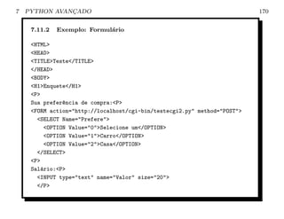 7   PYTHON AVANCADO
               ¸                                                           170


     7.11.2   Exemplo: Formul´rio
                             a

     <HTML>
     <HEAD>
     <TITLE>Teste</TITLE>
     </HEAD>
     <BODY>
     <H1>Enquete</H1>
     <P>
     Sua prefer^ncia de compra:<P>
                e
     <FORM action="http://localhost/cgi-bin/testecgi2.py" method="POST">
       <SELECT Name="Prefere">
          <OPTION Value="0">Selecione um</OPTION>
          <OPTION Value="1">Carro</OPTION>
          <OPTION Value="2">Casa</OPTION>
       </SELECT>
     <P>
     Sal´rio:<P>
         a
       <INPUT type="text" name="Valor" size="20">
       </P>
 