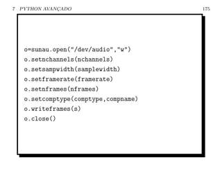 7   PYTHON AVANCADO
               ¸                        175




     o=sunau.open("/dev/audio","w")
     o.setnchannels(nchannels)
     o.setsampwidth(samplewidth)
     o.setframerate(framerate)
     o.setnframes(nframes)
     o.setcomptype(comptype,compname)
     o.writeframes(s)
     o.close()
 