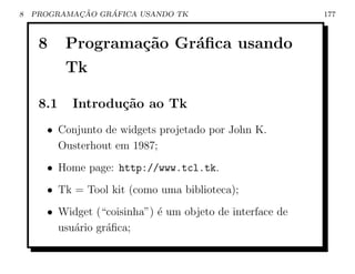 8           ¸˜    ´
    PROGRAMACAO GRAFICA USANDO TK                         177



     8     Programa¸˜o Gr´ﬁca usando
                   ca    a
           Tk

     8.1   Introdu¸˜o ao Tk
                  ca
      • Conjunto de widgets projetado por John K.
        Ousterhout em 1987;
      • Home page: http://www.tcl.tk.
      • Tk = Tool kit (como uma biblioteca);
      • Widget (“coisinha”) ´ um objeto de interface de
                            e
        usu´rio gr´ﬁca;
           a      a
 