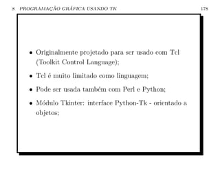 8           ¸˜    ´
    PROGRAMACAO GRAFICA USANDO TK                           178




      • Originalmente projetado para ser usado com Tcl
        (Toolkit Control Language);
      • Tcl ´ muito limitado como linguagem;
            e
      • Pode ser usada tamb´m com Perl e Python;
                           e
      • M´dulo Tkinter: interface Python-Tk - orientado a
          o
        objetos;
 