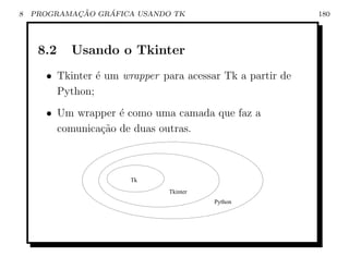 8           ¸˜    ´
    PROGRAMACAO GRAFICA USANDO TK                          180




     8.2   Usando o Tkinter
      • Tkinter ´ um wrapper para acessar Tk a partir de
                e
        Python;
      • Um wrapper ´ como uma camada que faz a
                    e
        comunica¸ao de duas outras.
                c˜



                       Tk
                               Tkinter
                                         Python
 