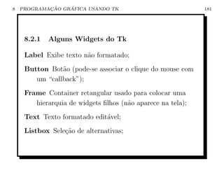 8           ¸˜    ´
    PROGRAMACAO GRAFICA USANDO TK                            181




     8.2.1   Alguns Widgets do Tk

     Label Exibe texto n˜o formatado;
                        a
     Button Bot˜o (pode-se associar o clique do mouse com
                a
        um “callback”);
     Frame Container retangular usado para colocar uma
        hierarquia de widgets ﬁlhos (n˜o aparece na tela);
                                      a
     Text Texto formatado edit´vel;
                              a
     Listbox Sele¸˜o de alternativas;
                 ca
 