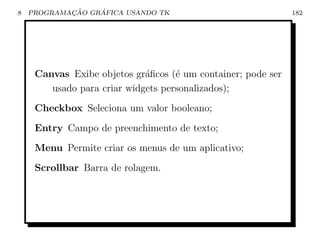 8           ¸˜    ´
    PROGRAMACAO GRAFICA USANDO TK                             182




     Canvas Exibe objetos gr´ﬁcos (´ um container; pode ser
                             a      e
        usado para criar widgets personalizados);
     Checkbox Seleciona um valor booleano;
     Entry Campo de preenchimento de texto;
     Menu Permite criar os menus de um aplicativo;
     Scrollbar Barra de rolagem.
 
