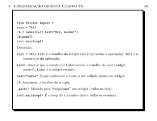 8           ¸˜    ´
    PROGRAMACAO GRAFICA USANDO TK                                                    184




     from Tkinter import *
     root = Tk()
     lb = Label(root,text=Ol´, mundo!)
                             a
     lb.pack()
     root.mainloop()
     Descri¸˜o:
           ca
     root = Tk() root ´ o handler do widget ra´ (representa a aplica¸˜o); Tk() ´ o
                        e                     ız                    ca         e
         construtor da aplica¸˜o;
                             ca
     Label observe que o construtor Label recebe o handler do root (widget
         mestre); Label ´ o widget escravo;
                        e
     text=texto Op¸ao indicando o texto a ser exibido dentro do widget;
                    c˜
     lb Armazena o handler do widget;
     .pack() M´todo para “empacotar” um widget (exibe na tela);
              e
                     ´
     root.mainloop() E o loop do aplicativo (trata todos os eventos).
 