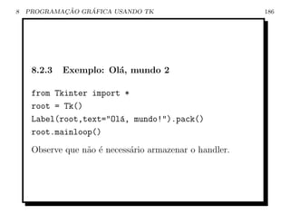 8           ¸˜    ´
    PROGRAMACAO GRAFICA USANDO TK                        186




     8.2.3   Exemplo: Ol´, mundo 2
                        a

     from Tkinter import *
     root = Tk()
     Label(root,text=Ol´, mundo!).pack()
                        a
     root.mainloop()
     Observe que n˜o ´ necess´rio armazenar o handler.
                  a e        a
 