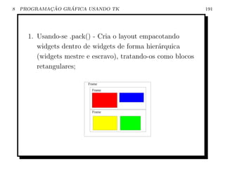 8           ¸˜    ´
    PROGRAMACAO GRAFICA USANDO TK                              191




      1. Usando-se .pack() - Cria o layout empacotando
         widgets dentro de widgets de forma hier´rquica
                                                 a
         (widgets mestre e escravo), tratando-os como blocos
         retangulares;

                         Frame
                           Frame




                           Frame
 