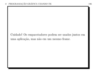 8           ¸˜    ´
    PROGRAMACAO GRAFICA USANDO TK                           196




     Cuidado! Os empacotadores podem ser usados juntos em
     uma aplica¸ao, mas n˜o em um mesmo frame.
               c˜        a
 
