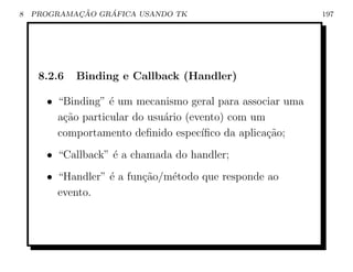 8           ¸˜    ´
    PROGRAMACAO GRAFICA USANDO TK                          197




     8.2.6   Binding e Callback (Handler)

      • “Binding” ´ um mecanismo geral para associar uma
                   e
        a¸˜o particular do usu´rio (evento) com um
         ca                   a
        comportamento deﬁnido espec´  ıﬁco da aplica¸˜o;
                                                    ca
      • “Callback” ´ a chamada do handler;
                   e
      • “Handler” ´ a fun¸ao/m´todo que responde ao
                  e      c˜   e
        evento.
 