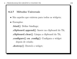 8           ¸˜    ´
    PROGRAMACAO GRAFICA USANDO TK                        198




     8.2.7   M´todos Universais
              e

      • S˜o aqueles que existem para todos os widgets;
         a
      • Exemplos:
        .bind() Deﬁne bindings;
        .clipboard append() Insere na clipboard do Tk;
        .clipboard clear() Limpa a clipboard do Tk;
        .conﬁgure() ou .conﬁg() Conﬁgura o widget
           depois de criado;
        .destroy() Destr´i o widget;
                        o
 