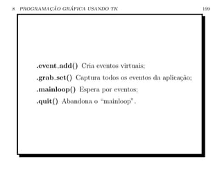 8           ¸˜    ´
    PROGRAMACAO GRAFICA USANDO TK                            199




        .event add() Cria eventos virtuais;
        .grab set() Captura todos os eventos da aplica¸˜o;
                                                      ca
        .mainloop() Espera por eventos;
        .quit() Abandona o “mainloop”.
 