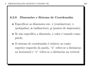 8           ¸˜    ´
    PROGRAMACAO GRAFICA USANDO TK                                 202




     8.2.9   Dimens˜es e Sistema de Coordenadas
                   o

      • Especiﬁcar as dimens˜es em: c (cent´
                             o               ımetros), i
        (polegadas), m (milimetros), p (pontos de impress˜o);
                                                         a
      • Se n˜o especiﬁca a dimens˜o, o valor ´ tomado como
            a                    a           e
        pixels;
      • O sistema de coordenadas ´ relativo ao canto
                                    e
        superior esquerdo da janela, “x” refere-se a distˆncias
                                                         a
        na horizontal e “y” refere-se a distˆncias na vertical.
                                            a
 