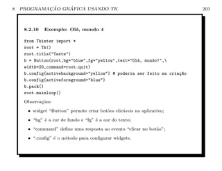 8           ¸˜    ´
    PROGRAMACAO GRAFICA USANDO TK                                         203



     8.2.10   Exemplo: Ol´, mundo 4
                         a

     from Tkinter import *
     root = Tk()
     root.title(Teste)
     b = Button(root,bg=blue,fg=yellow,text=Ol´, mundo!,
                                                   a
     width=20,command=root.quit)
     b.config(activebackground=yellow) # poderia ser feito na cria¸~o
                                                                    ca
     b.config(activeforeground=blue)
     b.pack()
     root.mainloop()
     Observa¸˜es:
            co
      • widget “Button” permite criar bot˜es clic´veis no aplicativo;
                                         o       a
      • “bg” ´ a cor de fundo e “fg” ´ a cor do texto;
             e                       e
      • “command” deﬁne uma resposta ao evento “clicar no bot˜o”;
                                                             a
      • “.conﬁg” ´ o m´todo para conﬁgurar widgets.
                 e    e
 