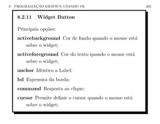 8           ¸˜    ´
    PROGRAMACAO GRAFICA USANDO TK                         205


     8.2.11   Widget Button

     Principais op¸oes:
                  c˜
     activebackground Cor de fundo quando o mouse est´
                                                     a
         sobre o widget;
     activeforeground Cor do texto quando o mouse est´
                                                     a
         sobre o widget;
     anchor Idˆntico a Label;
              e
     bd Espessura da borda;
     command Resposta ao clique;
     cursor Permite deﬁnir o cursor quando o mouse est´
                                                      a
        sobre o widget;
 