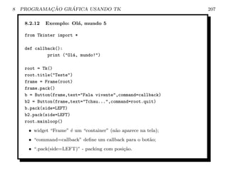 8           ¸˜    ´
    PROGRAMACAO GRAFICA USANDO TK                                207

     8.2.12   Exemplo: Ol´, mundo 5
                         a

     from Tkinter import *

     def callback():
              print (Ol´, mundo!)
                        a

     root = Tk()
     root.title(Teste)
     frame = Frame(root)
     frame.pack()
     b = Button(frame,text=Fala vivente,command=callback)
     b2 = Button(frame,text=Tchau...,command=root.quit)
     b.pack(side=LEFT)
     b2.pack(side=LEFT)
     root.mainloop()
      • widget “Frame” ´ um “container” (n˜o aparece na tela);
                       e                  a
      • “command=callback” deﬁne um callback para o bot˜o;
                                                       a
      • “.pack(side=LEFT)” - packing com posi¸˜o.
                                             ca
 