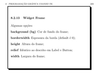 8           ¸˜    ´
    PROGRAMACAO GRAFICA USANDO TK                     209




     8.2.13   Widget Frame

     Algumas op¸oes:
               c˜
     background (bg) Cor de fundo do frame;
     borderwidth Espessura da borda (default ´ 0);
                                             e
     height Altura do frame;
     relief Idˆntico ao descrito em Label e Button;
              e
     width Largura do frame;
 