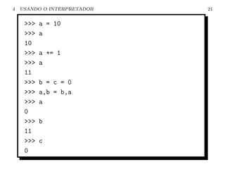 4   USANDO O INTERPRETADOR   21


     >>>   a = 10
     >>>   a
     10
     >>>   a += 1
     >>>   a
     11
     >>>   b = c = 0
     >>>   a,b = b,a
     >>>   a
     0
     >>>   b
     11
     >>>   c
     0
 