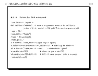 8           ¸˜    ´
    PROGRAMACAO GRAFICA USANDO TK                                      210




     8.2.14   Exemplo: Ol´, mundo 6
                         a

     from Tkinter import *
     def callback(evento): # note o argumento evento do callback
                 print (Ol´, mundo! x=%d y=%d%(evento.x,evento.y))
                           a
     root = Tk()
     root.title(Teste)
     frame = Frame(root)
     frame.pack()
     b = Button(frame,text=Clique duplo aqui)
     b.bind(Double-Button-1,callback) # binding de eventos
     b2 = Button(frame,text=Tchau...,command=root.quit)
     b.pack(side=TOP)           # observe que side=TOP
     b2.pack(side=TOP,fill=X)   # fill=X para ocupar todo o espa¸o
                                                                 c
     root.mainloop()
 