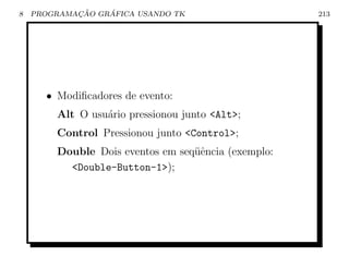 8           ¸˜    ´
    PROGRAMACAO GRAFICA USANDO TK                    213




      • Modiﬁcadores de evento:
        Alt O usu´rio pressionou junto Alt;
                 a
        Control Pressionou junto Control;
        Double Dois eventos em seq¨ˆncia (exemplo:
                                  ue
          Double-Button-1);
 