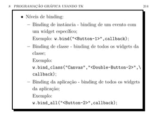 8           ¸˜    ´
    PROGRAMACAO GRAFICA USANDO TK                               214


      • N´
         ıveis de binding:
         – Binding de instˆncia - binding de um evento com
                          a
           um widget espec´ ıﬁco;
           Exemplo: w.bind(Button-1,callback);
         – Binding de classe - binding de todos os widgets da
           classe;
           Exemplo:
           w.bind_class(Canvas,Double-Button-2,
           callback);
         – Binding da aplica¸˜o - binding de todos os widgets
                            ca
           da aplica¸ao;
                    c˜
           Exemplo:
           w.bind_all(Button-2,callback);
 