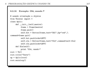 8           ¸˜    ´
    PROGRAMACAO GRAFICA USANDO TK                                     217


     8.2.16   Exemplo: Ol´, mundo 7
                         a

     # usando orienta¸~o a objetos
                      ca
     from Tkinter import *
     class Aplic:
          def __init__(self,mestre):
               frame = Frame(mestre)
               frame.pack()
               self.bot = Button(frame,text=SAI,fg=red,
     command=frame.quit)
               self.bot.pack(side=LEFT)
               self.ola = Button(frame,text=Ol´,command=self.Ola)
                                               a
               self.ola.pack(side=LEFT)
          def Ola(self):
               print Ol´, mundo!
                         a
     root = Tk()
     root.title(Teste)
     ap = Aplic(root)
     root.mainloop()
 
