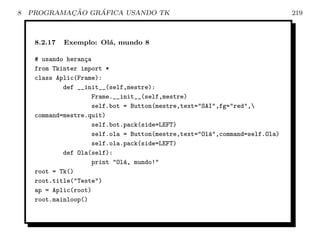 8           ¸˜    ´
    PROGRAMACAO GRAFICA USANDO TK                                            219



     8.2.17   Exemplo: Ol´, mundo 8
                         a

     # usando heran¸a
                   c
     from Tkinter import *
     class Aplic(Frame):
             def __init__(self,mestre):
                     Frame.__init__(self,mestre)
                     self.bot = Button(mestre,text=SAI,fg=red,
     command=mestre.quit)
                     self.bot.pack(side=LEFT)
                     self.ola = Button(mestre,text=Ol´,command=self.Ola)
                                                      a
                     self.ola.pack(side=LEFT)
             def Ola(self):
                     print Ol´, mundo!
                              a
     root = Tk()
     root.title(Teste)
     ap = Aplic(root)
     root.mainloop()
 