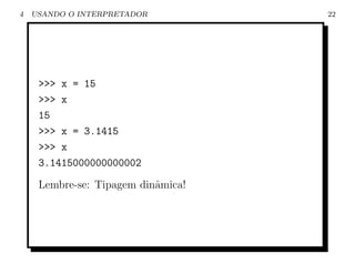 4   USANDO O INTERPRETADOR          22




     >>> x = 15
     >>> x
     15
     >>> x = 3.1415
     >>> x
     3.1415000000000002
     Lembre-se: Tipagem dinˆmica!
                           a
 