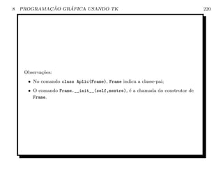 8           ¸˜    ´
    PROGRAMACAO GRAFICA USANDO TK                                             220




     Observa¸˜es:
            co
      • No comando class Aplic(Frame), Frame indica a classe-pai;
      • O comando Frame.__init__(self,mestre), ´ a chamada do construtor de
                                               e
        Frame.
 