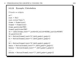 8           ¸˜    ´
    PROGRAMACAO GRAFICA USANDO TK                                    221

     8.2.18   Exemplo: Calculadora

     Criando os widgets:
     e=
     root = Tk()
     root.title(Calc)
     frame = Frame(root)
     frame2 = Frame(root)
     frame.pack(side=TOP)
     frame2.pack(side=TOP)
     lb = Label(frame,text=,width=20,relief=RIDGE,justify=RIGHT)
     lb.pack(fill=X)
     b0 = Button(frame2,text=0,bd=3,padx=1,pady=1)
     b1 = Button(frame2,text=1,bd=3,padx=1,pady=1)
     ...
     b9 = Button(frame2,text=9,bd=3,padx=1,pady=1)
     bmais = Button(frame2,text=+,bd=3,padx=1,pady=1)
     bmenos = Button(frame2,text=-,bd=3,padx=1,pady=1)
     ...
     bfecha = Button(frame2,text=),bd=3,padx=1,pady=1)
 
