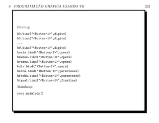 8           ¸˜    ´
    PROGRAMACAO GRAFICA USANDO TK           224




     Binding:
     b0.bind(Button-1,digito)
     b1.bind(Button-1,digito)
     ...
     b9.bind(Button-1,digito)
     bmais.bind(Button-1,opera)
     bmenos.bind(Button-1,opera)
     bvezes.bind(Button-1,opera)
     bdiv.bind(Button-1,opera)
     babre.bind(Button-1,parenteses)
     bfecha.bind(Button-1,parenteses)
     bigual.bind(Button-1,finaliza)
     Mainloop:
     root.mainloop()
 