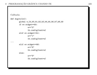 8           ¸˜    ´
    PROGRAMACAO GRAFICA USANDO TK                        225




     Callbacks:
     def digito(ev):
             global e,lb,b0,b1,b2,b3,b4,b5,b6,b7,b8,b9
             if ev.widget==b0:
                     e+=0
                     lb.config(text=e)
             elif ev.widget==b1:
                     e+=1
                     lb.config(text=e)
     ...
             elif ev.widget==b8:
                     e+=8
                     lb.config(text=e)
             else:
                     e+=9
                     lb.config(text=e)
 