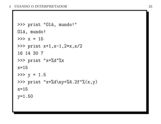4   USANDO O INTERPRETADOR             23




     >>> print "Ol´, mundo!"
                  a
     Ol´, mundo!
       a
     >>> x = 15
     >>> print x+1,x-1,2*x,x/2
     16 14 30 7
     >>> print "x=%d"%x
     x=15
     >>> y = 1.5
     >>> print "x=%dny=%4.2f"%(x,y)
     x=15
     y=1.50
 