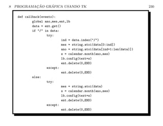 8           ¸˜    ´
    PROGRAMACAO GRAFICA USANDO TK                                       230

     def callback(evento):
             global ano,mes,ent,lb
             data = ent.get()
             if / in data:
                     try:
                             ind = data.index(/)
                             mes = string.atoi(data[0:ind])
                             ano = string.atoi(data[ind+1:len(data)])
                             s = calendar.month(ano,mes)
                             lb.config(text=s)
                             ent.delete(0,END)
                     except:
                             ent.delete(0,END)
             else:
                     try:
                             mes = string.atoi(data)
                             s = calendar.month(ano,mes)
                             lb.config(text=s)
                             ent.delete(0,END)
                     except:
                             ent.delete(0,END)
 
