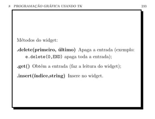 8           ¸˜    ´
    PROGRAMACAO GRAFICA USANDO TK                          233




     M´todos do widget:
      e
     .delete(primeiro, ultimo) Apaga a entrada (exemplo:
                       ´
         e.delete(0,END) apaga toda a entrada);
     .get() Obt´m a entrada (faz a leitura do widget);
               e
     .insert(´
             ındice,string) Insere no widget.
 