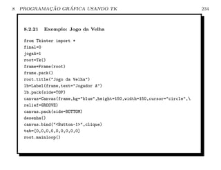 8           ¸˜    ´
    PROGRAMACAO GRAFICA USANDO TK                                           234



     8.2.21   Exemplo: Jogo da Velha

     from Tkinter import *
     final=0
     jogaA=1
     root=Tk()
     frame=Frame(root)
     frame.pack()
     root.title(Jogo da Velha)
     lb=Label(frame,text=Jogador A)
     lb.pack(side=TOP)
     canvas=Canvas(frame,bg=blue,height=150,width=150,cursor=circle,
     relief=GROOVE)
     canvas.pack(side=BOTTOM)
     desenha()
     canvas.bind(Button-1,clique)
     tab=[0,0,0,0,0,0,0,0,0]
     root.mainloop()
 