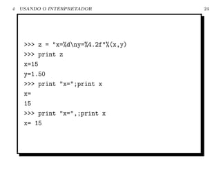 4   USANDO O INTERPRETADOR           24




     >>> z = "x=%dny=%4.2f"%(x,y)
     >>> print z
     x=15
     y=1.50
     >>> print "x=";print x
     x=
     15
     >>> print "x=",;print x
     x= 15
 