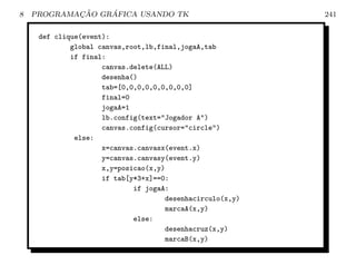 8           ¸˜    ´
    PROGRAMACAO GRAFICA USANDO TK                          241

     def clique(event):
             global canvas,root,lb,final,jogaA,tab
             if final:
                     canvas.delete(ALL)
                     desenha()
                     tab=[0,0,0,0,0,0,0,0,0]
                     final=0
                     jogaA=1
                     lb.config(text=Jogador A)
                     canvas.config(cursor=circle)
              else:
                     x=canvas.canvasx(event.x)
                     y=canvas.canvasy(event.y)
                     x,y=posicao(x,y)
                     if tab[y*3+x]==0:
                             if jogaA:
                                     desenhacirculo(x,y)
                                     marcaA(x,y)
                             else:
                                     desenhacruz(x,y)
                                     marcaB(x,y)
 