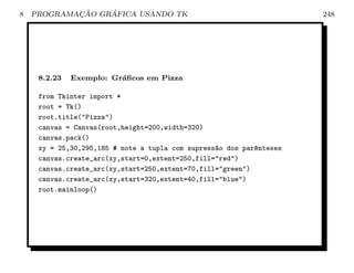 8           ¸˜    ´
    PROGRAMACAO GRAFICA USANDO TK                                     248




     8.2.23   Exemplo: Gr´ﬁcos em Pizza
                         a

     from Tkinter import *
     root = Tk()
     root.title(Pizza)
     canvas = Canvas(root,height=200,width=320)
     canvas.pack()
     xy = 25,30,295,185 # note a tupla com supress~o dos par^nteses
                                                  a         e
     canvas.create_arc(xy,start=0,extent=250,fill=red)
     canvas.create_arc(xy,start=250,extent=70,fill=green)
     canvas.create_arc(xy,start=320,extent=40,fill=blue)
     root.mainloop()
 