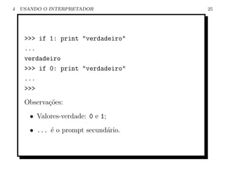 4   USANDO O INTERPRETADOR            25




     >>> if 1: print "verdadeiro"
     ...
     verdadeiro
     >>> if 0: print "verdadeiro"
     ...
     >>>
     Observa¸˜es:
            co
       • Valores-verdade: 0 e 1;
       • ... ´ o prompt secund´rio.
             e                a
 