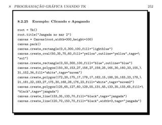 8           ¸˜    ´
    PROGRAMACAO GRAFICA USANDO TK                                             252



     8.2.25   Exemplo: Clicando e Apagando

     root = Tk()
     root.title(Jangada no mar 2)
     canvas = Canvas(root,width=300,height=100)
     canvas.pack()
     canvas.create_rectangle(0,0,300,100,fill=lightblue)
     canvas.create_oval(50,35,75,60,fill=yellow,outline=yellow,tags=
     sol)
     canvas.create_rectangle(0,50,300,100,fill=blue,outline=blue)
     canvas.create_polygon(150,30,153,27,156,27,159,25,165,30,160,33,155,
     31,152,34,fill=white,tags=nuvem)
     canvas.create_polygon(172,20,175,17,178,17,182,15,188,20,183,23,178,
     21,181,22,183,27,175,30,168,28,176,22,fill=white,tags=nuvem2)
     canvas.create_polygon(125,65,127,60,129,55,131,45,133,35,133,65,fill=
     black,tags=jangada)
     canvas.create_line(133,35,133,70,fill=black,tags=jangada)
     canvas.create_line(120,70,150,70,fill=black,width=3,tags=jangada)
 