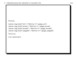 8           ¸˜    ´
    PROGRAMACAO GRAFICA USANDO TK                            254




     Binding:
     canvas.tag_bind(sol,Button-1,apaga_sol)
     canvas.tag_bind(nuvem,Button-1,apaga_nuvem)
     canvas.tag_bind(nuvem2,Button-1,apaga_nuvem2)
     canvas.tag_bind(jangada,Button-1,apaga_jangada)
     Mainloop:
     root.mainloop()
 