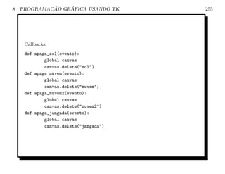 8           ¸˜    ´
    PROGRAMACAO GRAFICA USANDO TK       255




     Callbacks:
     def apaga_sol(evento):
             global canvas
             canvas.delete(sol)
     def apaga_nuvem(evento):
             global canvas
             canvas.delete(nuvem)
     def apaga_nuvem2(evento):
             global canvas
             canvas.delete(nuvem2)
     def apaga_jangada(evento):
             global canvas
             canvas.delete(jangada)
 