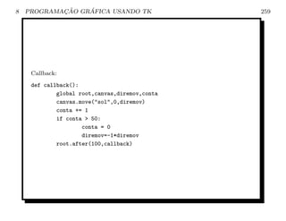 8           ¸˜    ´
    PROGRAMACAO GRAFICA USANDO TK               259




     Callback:
     def callback():
             global root,canvas,diremov,conta
             canvas.move(sol,0,diremov)
             conta += 1
             if conta  50:
                     conta = 0
                     diremov=-1*diremov
             root.after(100,callback)
 