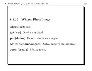 8           ¸˜    ´
    PROGRAMACAO GRAFICA USANDO TK                     262




     8.2.29   Widget PhotoImage

     Alguns m´todos:
             e
     get(x,y) Obt´m um pixel;
                 e
     put(dados) Escreve dados na imagem;
     write(ﬁlename,op¸oes) Salva imagem em arquivo;
                     c˜
     zoom(escala) Efetua zoom.
 