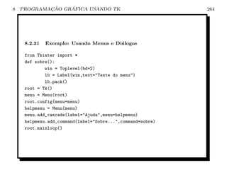 8           ¸˜    ´
    PROGRAMACAO GRAFICA USANDO TK                           264




     8.2.31   Exemplo: Usando Menus e Di´logos
                                        a

     from Tkinter import *
     def sobre():
             win = Toplevel(bd=2)
             lb = Label(win,text=Teste do menu)
             lb.pack()
     root = Tk()
     menu = Menu(root)
     root.config(menu=menu)
     helpmenu = Menu(menu)
     menu.add_cascade(label=Ajuda,menu=helpmenu)
     helpmenu.add_command(label=Sobre...,command=sobre)
     root.mainloop()
 