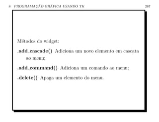 8           ¸˜    ´
    PROGRAMACAO GRAFICA USANDO TK                          267




     M´todos do widget:
      e
     .add cascade() Adiciona um novo elemento em cascata
        ao menu;
     .add command() Adiciona um comando ao menu;
     .delete() Apaga um elemento do menu.
 