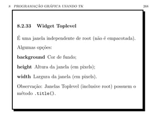 8           ¸˜    ´
    PROGRAMACAO GRAFICA USANDO TK                              268




     8.2.33   Widget Toplevel

     ´
     E uma janela independente de root (n˜o ´ empacotada).
                                         a e
     Algumas op¸oes:
               c˜
     background Cor de fundo;
     height Altura da janela (em pixels);
     width Largura da janela (em pixels).
     Observa¸˜o: Janelas Toplevel (inclusive root) possuem o
            ca
     m´todo .title().
      e
 